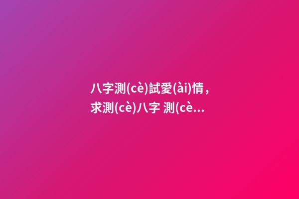 八字測(cè)試愛(ài)情，求測(cè)八字 測(cè)看愛(ài)情事業(yè)運(yùn)勢(shì) 生辰八字愛(ài)情，算一下生辰八字，關(guān)于愛(ài)情方面